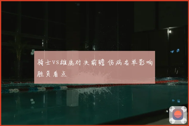 骑士vs雄鹿对决前瞻 伤病名单影响胜负看点