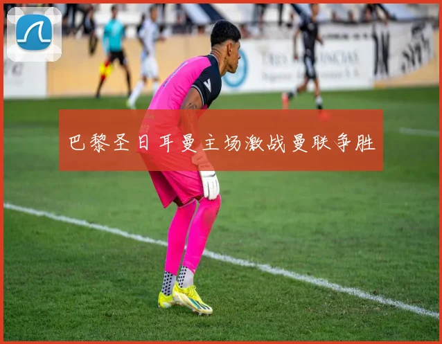 巴黎圣日耳曼主场激战曼联争胜