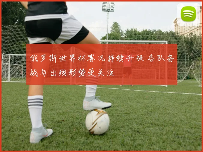 俄罗斯世界杯赛况持续升级 各队备战与出线形势受关注