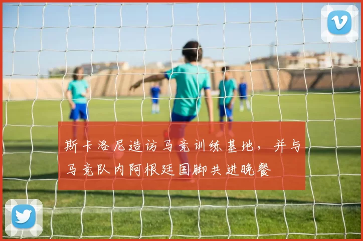 斯卡洛尼造访马竞训练基地，并与马竞队内阿根廷国脚共进晚餐
