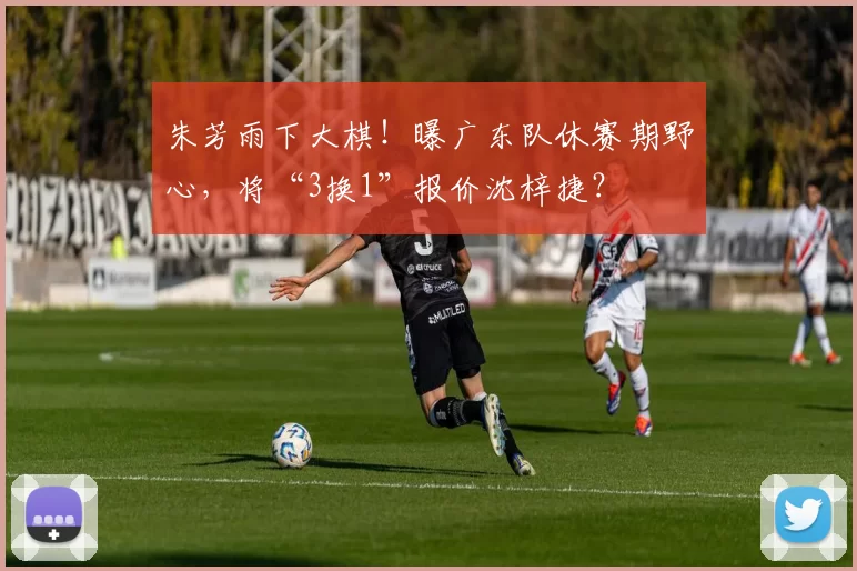 朱芳雨下大棋！曝广东队休赛期野心，将“3换1”报价沈梓捷？