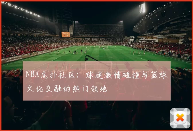 NBA虎扑社区：球迷激情碰撞与篮球文化交融的热门领地