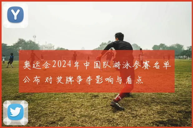 奥运会2024年中国队游泳参赛名单公布 对奖牌争夺影响与看点