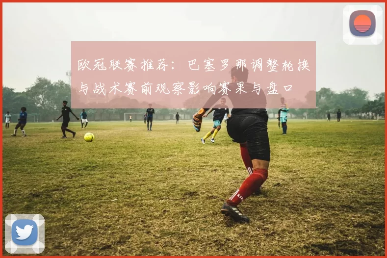 欧冠联赛推荐：巴塞罗那调整轮换与战术赛前观察影响赛果与盘口