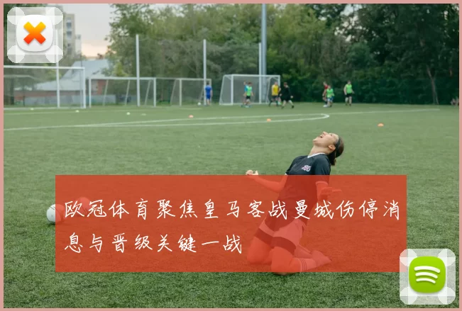 欧冠体育聚焦皇马客战曼城伤停消息与晋级关键一战