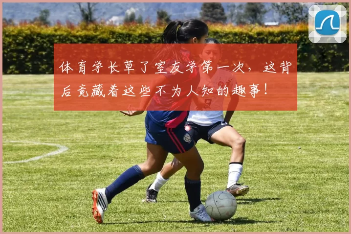 体育学长草了室友学第一次，这背后竟藏着这些不为人知的趣事！