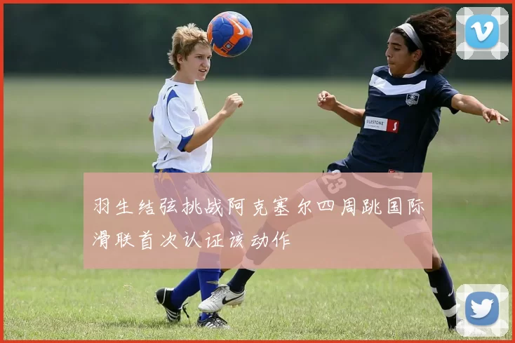 羽生结弦挑战阿克塞尔四周跳国际滑联首次认证该动作