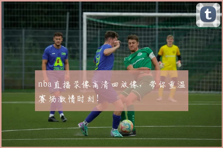 nba直播录像高清回放像，带你重温赛场激情时刻！