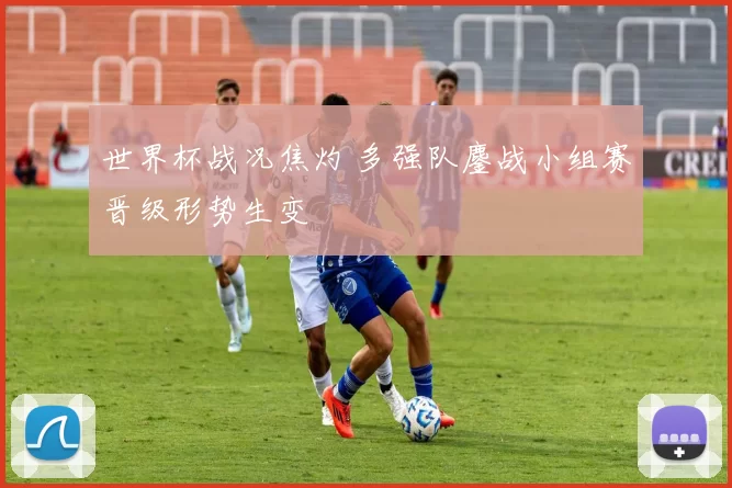 世界杯战况焦灼 多强队鏖战小组赛晋级形势生变