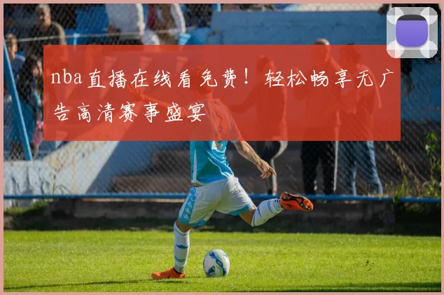 nba直播在线看免费！轻松畅享无广告高清赛事盛宴