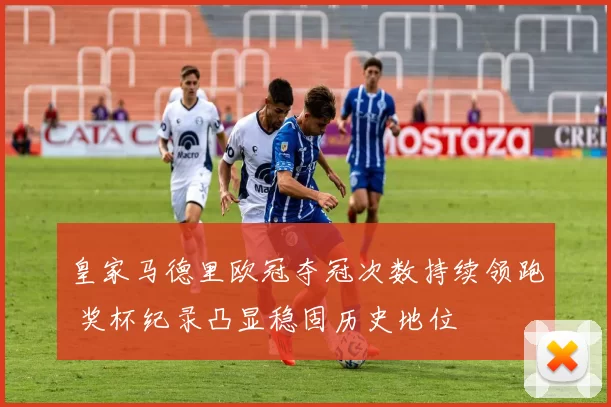 皇家马德里欧冠夺冠次数持续领跑 奖杯纪录凸显稳固历史地位