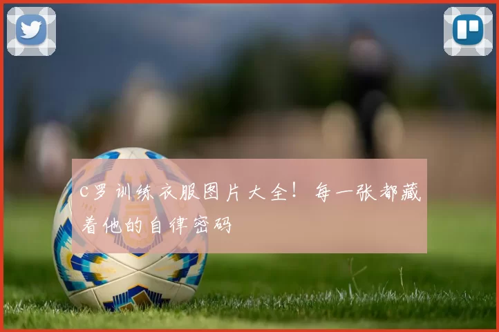 c罗训练衣服图片大全！每一张都藏着他的自律密码