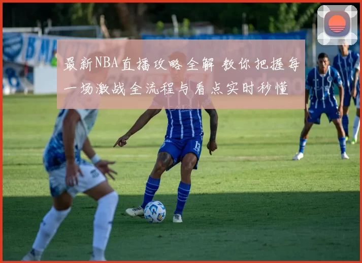 最新NBA直播攻略全解 教你把握每一场激战全流程与看点实时秒懂