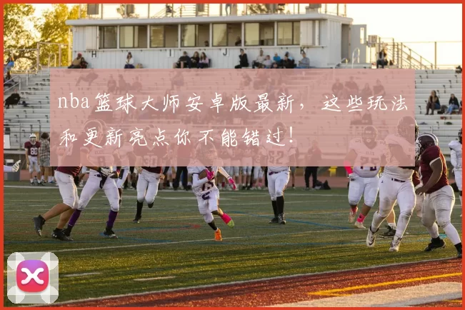 nba篮球大师安卓版最新，这些玩法和更新亮点你不能错过！