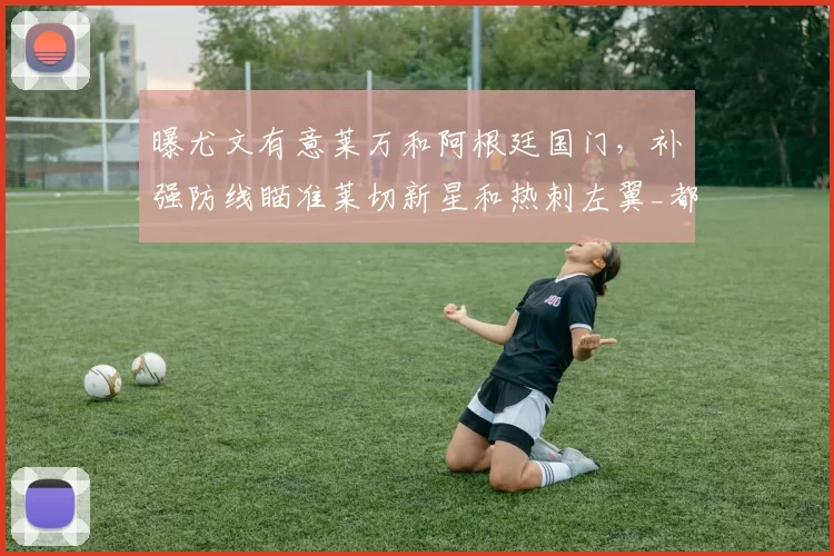 曝尤文有意莱万和阿根廷国门,补强防线瞄准莱切新星和热刺左翼_都灵_欧冠_国米