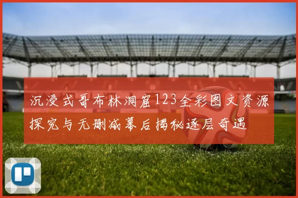 沉浸式哥布林洞窟123全彩图文资源探究与无删减幕后揭秘逐层奇遇