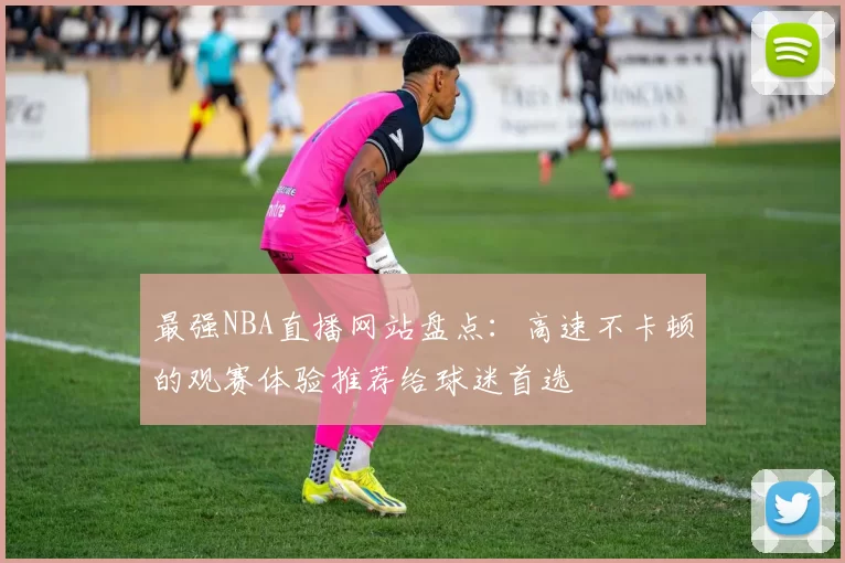 最强NBA直播网站盘点：高速不卡顿的观赛体验推荐给球迷首选