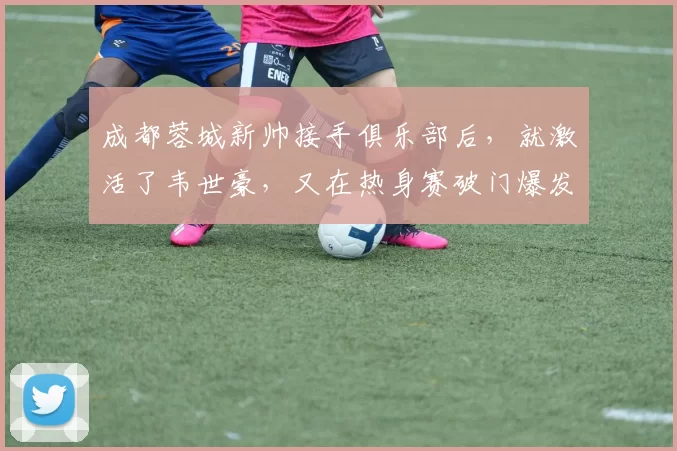成都蓉城新帅接手俱乐部后，就激活了韦世豪，又在热身赛破门爆发
