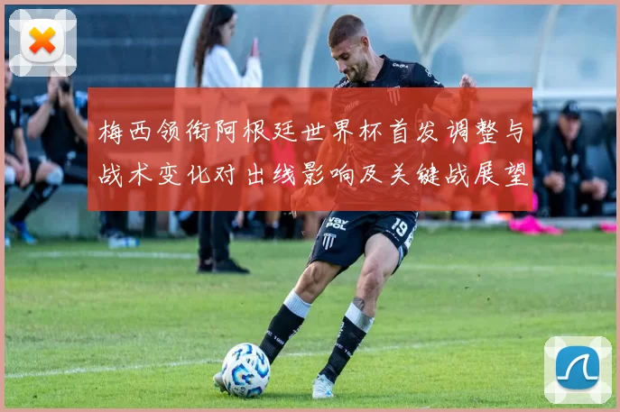 梅西领衔阿根廷世界杯首发调整与战术变化对出线影响及关键战展望