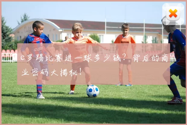 c罗踢比赛进一球多少钱？背后的商业密码大揭秘！