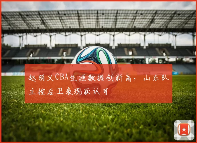 赵明义CBA生涯数据创新高,山东队主控后卫表现获认可