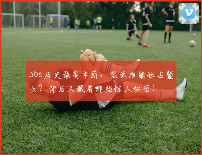 nba历史最高年薪，究竟谁能独占鳌头？背后又藏着哪些惊人秘密！