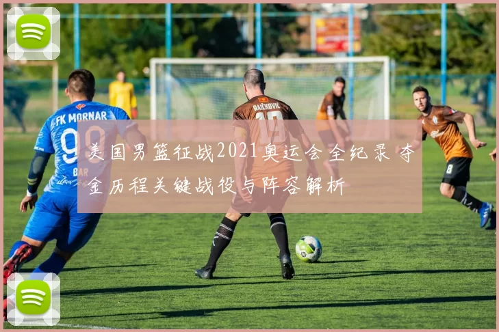 美国男篮征战2021奥运会全纪录 夺金历程关键战役与阵容解析