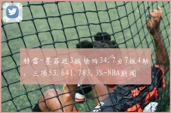 特雷-墨菲近3战场均34.7分7板4助，三项53.641.783.3%-NBA新闻