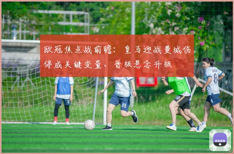 欧冠焦点战前瞻：皇马迎战曼城伤停成关键变量、晋级悬念升级