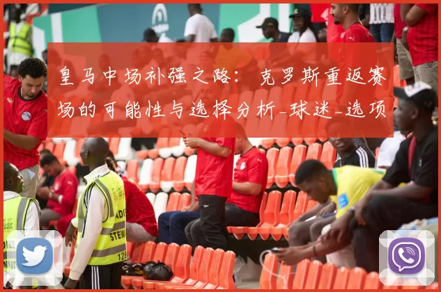 皇马中场补强之路：克罗斯重返赛场的可能性与选择分析_球迷_选项_维蒂尼亚