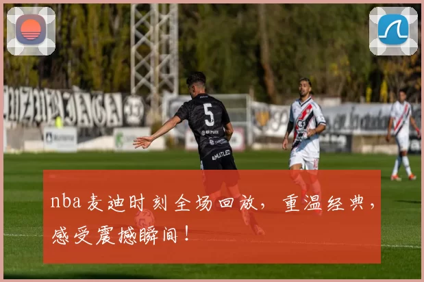 nba麦迪时刻全场回放,重温经典,感受震撼瞬间!