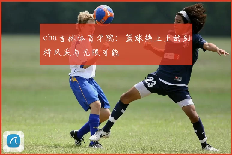 cba吉林体育学院:篮球热土上的别样风采与无限可能