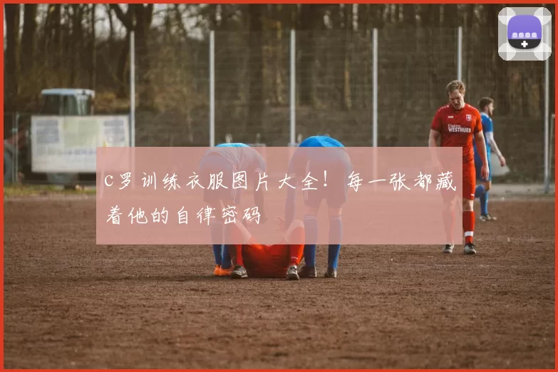 c罗训练衣服图片大全！每一张都藏着他的自律密码