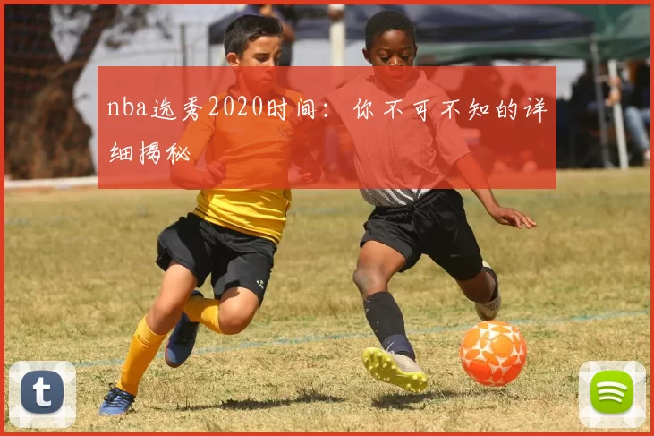 nba选秀2020时间:你不可不知的详细揭秘