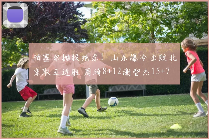 珀塞尔抛投绝杀！山东爆冷击败北京取五连胜 周琦8+12谢智杰15+7