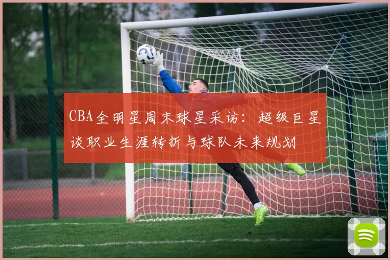 CBA全明星周末球星采访：超级巨星谈职业生涯转折与球队未来规划
