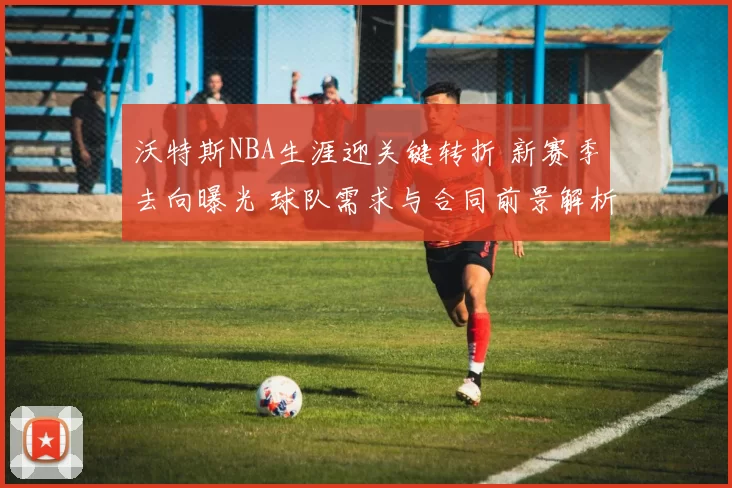 沃特斯NBA生涯迎关键转折 新赛季去向曝光 球队需求与合同前景解析