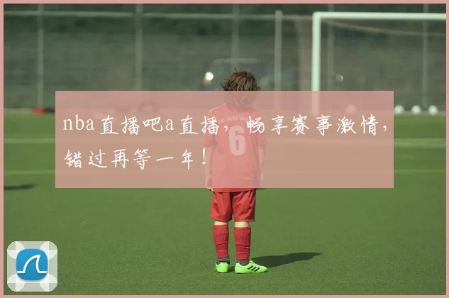 nba直播吧a直播，畅享赛事激情，错过再等一年！