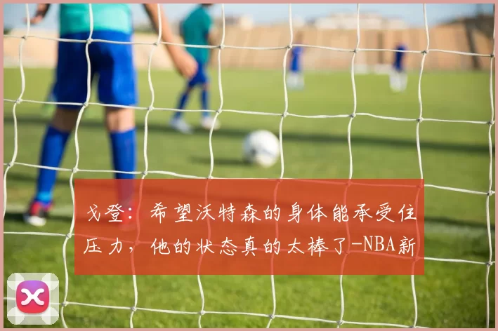 戈登：希望沃特森的身体能承受住压力，他的状态真的太棒了-NBA新闻